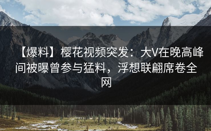 【爆料】樱花视频突发：大V在晚高峰间被曝曾参与猛料，浮想联翩席卷全网