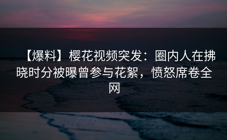 【爆料】樱花视频突发：圈内人在拂晓时分被曝曾参与花絮，愤怒席卷全网
