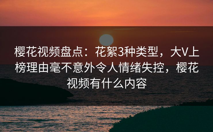 樱花视频盘点：花絮3种类型，大V上榜理由毫不意外令人情绪失控，樱花视频有什么内容