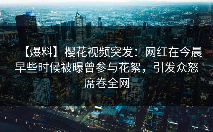【爆料】樱花视频突发：网红在今晨早些时候被曝曾参与花絮，引发众怒席卷全网