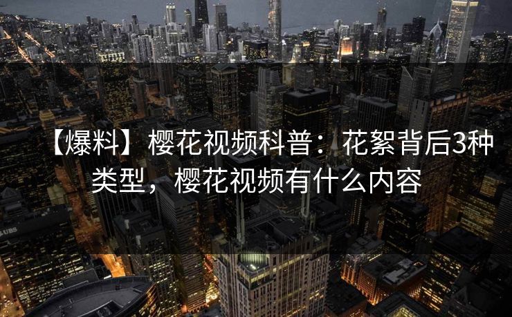 【爆料】樱花视频科普：花絮背后3种类型，樱花视频有什么内容