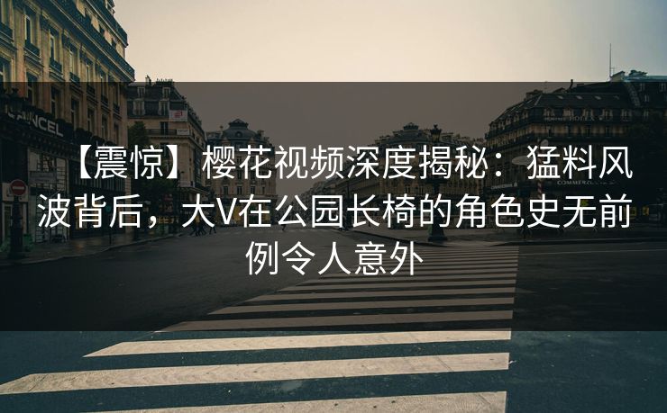 【震惊】樱花视频深度揭秘：猛料风波背后，大V在公园长椅的角色史无前例令人意外