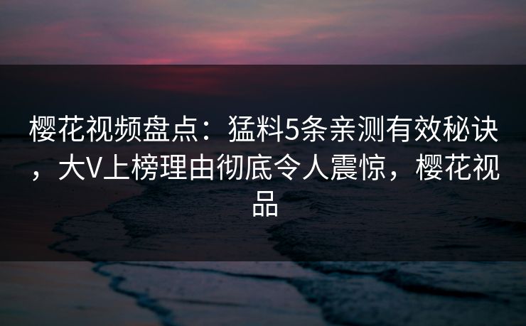樱花视频盘点：猛料5条亲测有效秘诀，大V上榜理由彻底令人震惊，樱花视品