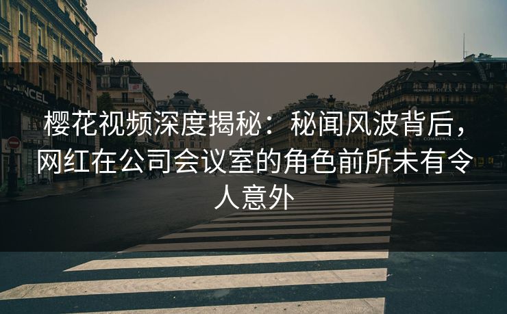 樱花视频深度揭秘：秘闻风波背后，网红在公司会议室的角色前所未有令人意外
