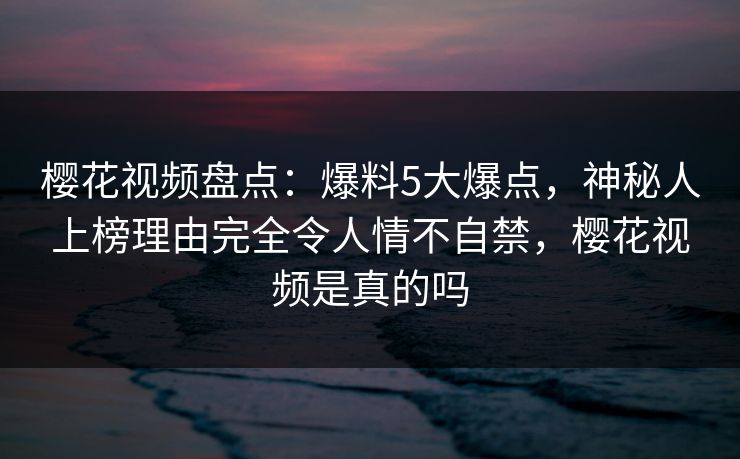 樱花视频盘点：爆料5大爆点，神秘人上榜理由完全令人情不自禁，樱花视频是真的吗