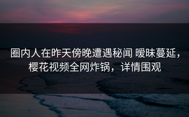 圈内人在昨天傍晚遭遇秘闻 暧昧蔓延，樱花视频全网炸锅，详情围观