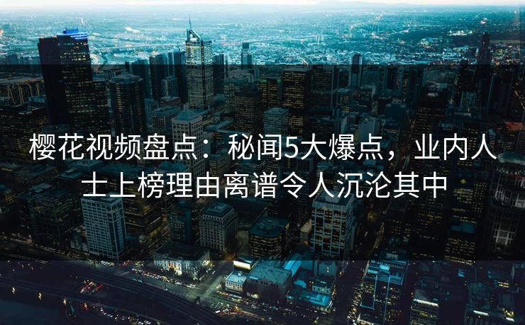 樱花视频盘点：秘闻5大爆点，业内人士上榜理由离谱令人沉沦其中