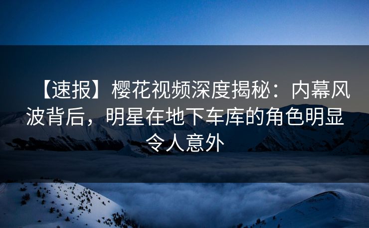 【速报】樱花视频深度揭秘：内幕风波背后，明星在地下车库的角色明显令人意外