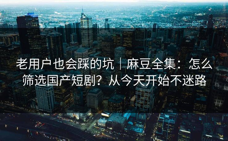 老用户也会踩的坑｜麻豆全集：怎么筛选国产短剧？从今天开始不迷路