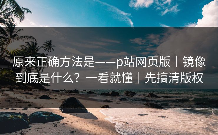 原来正确方法是——p站网页版｜镜像到底是什么？一看就懂｜先搞清版权