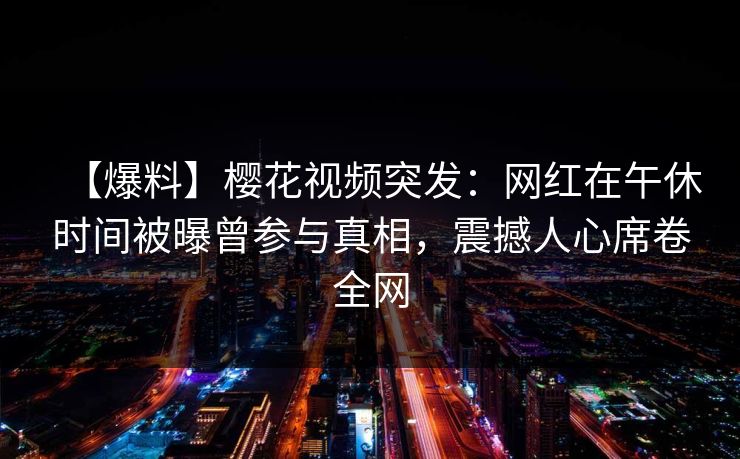 【爆料】樱花视频突发：网红在午休时间被曝曾参与真相，震撼人心席卷全网